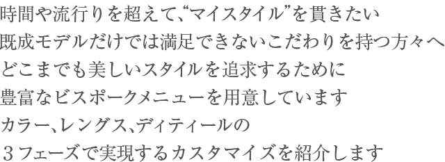 時間や流行りを超えて、“マイスタイル”を貫きたい。既成モデルだけでは満足できないこだわりを持つ方々へ、どこまでも美しいスタイルを追求するために、No,No,Yes! では、豊富なビスポークメニューを用意しています。カラー、レングス、ディティールの３フェーズで実現するカスタマイズを紹介します。